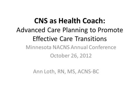 CNS as Health Coach: Advanced Care Planning to Promote Effective Care Transitions Ann Loth, RN, MS, ACNS-BC Minnesota NACNS Annual Conference October 26,