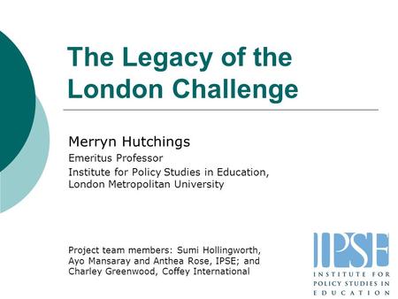 The Legacy of the London Challenge Merryn Hutchings Emeritus Professor Institute for Policy Studies in Education, London Metropolitan University Project.