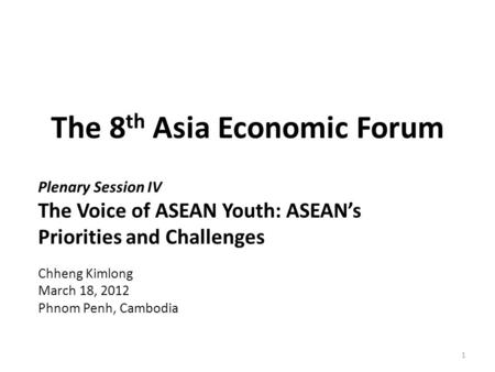 The 8 th Asia Economic Forum Plenary Session IV The Voice of ASEAN Youth: ASEAN’s Priorities and Challenges Chheng Kimlong March 18, 2012 Phnom Penh, Cambodia.