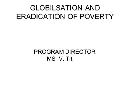 GLOBILSATION AND ERADICATION OF POVERTY PROGRAM DIRECTOR MS V. Titi.
