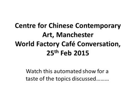 Centre for Chinese Contemporary Art, Manchester World Factory Café Conversation, 25 th Feb 2015 Watch this automated show for a taste of the topics discussed………