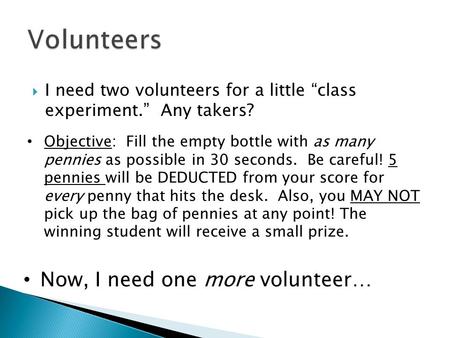  I need two volunteers for a little “class experiment.” Any takers? Objective: Fill the empty bottle with as many pennies as possible in 30 seconds. Be.
