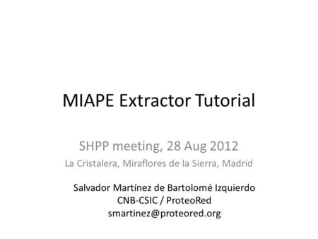 MIAPE Extractor Tutorial SHPP meeting, 28 Aug 2012 La Cristalera, Miraflores de la Sierra, Madrid Salvador Martínez de Bartolomé Izquierdo CNB-CSIC / ProteoRed.