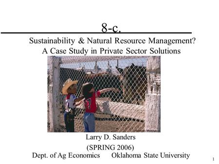 1 8-c. Sustainability & Natural Resource Management? A Case Study in Private Sector Solutions Larry D. Sanders (SPRING 2006) Dept. of Ag Economics Oklahoma.
