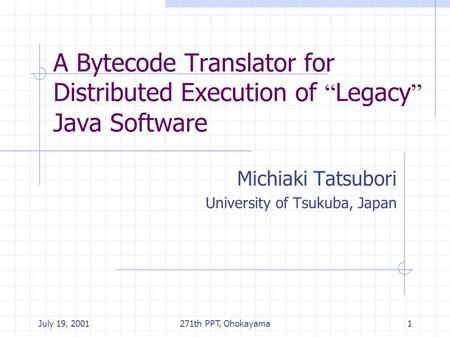 July 19, 2001271th PPT, Ohokayama1 A Bytecode Translator for Distributed Execution of “ Legacy ” Java Software Michiaki Tatsubori University of Tsukuba,
