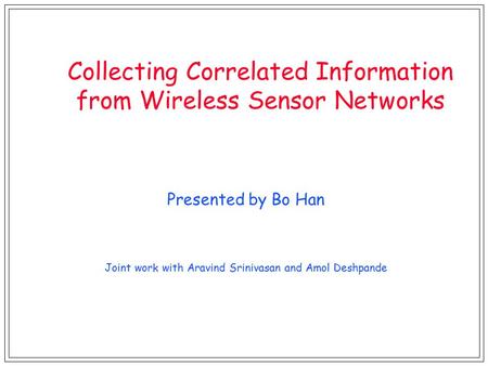 Collecting Correlated Information from Wireless Sensor Networks Presented by Bo Han Joint work with Aravind Srinivasan and Amol Deshpande.