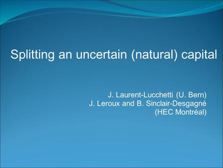 J. Laurent-Lucchetti (U. Bern) J. Leroux and B. Sinclair-Desgagné (HEC Montréal) Splitting an uncertain (natural) capital.