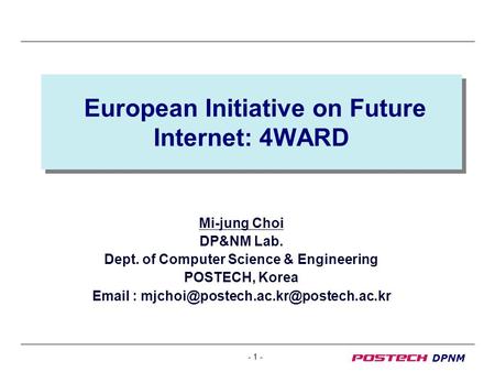 - 1 - DPNM European Initiative on Future Internet: 4WARD Mi-jung Choi DP&NM Lab. Dept. of Computer Science & Engineering POSTECH, Korea