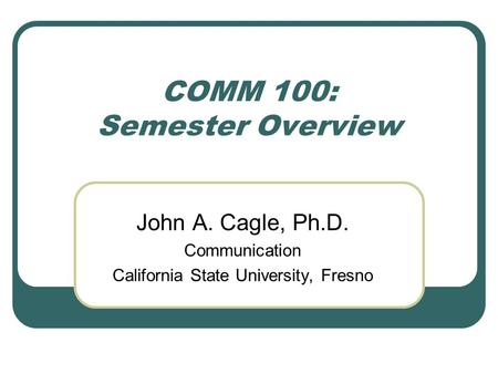 COMM 100: Semester Overview John A. Cagle, Ph.D. Communication California State University, Fresno.