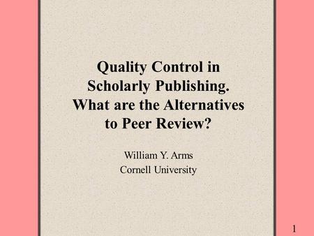 1 Quality Control in Scholarly Publishing. What are the Alternatives to Peer Review? William Y. Arms Cornell University.