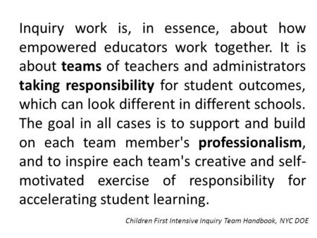 Inquiry work is, in essence, about how empowered educators work together. It is about teams of teachers and administrators taking responsibility for student.