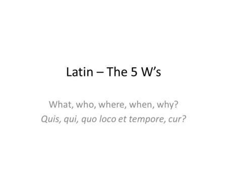 Latin – The 5 W’s What, who, where, when, why? Quis, qui, quo loco et tempore, cur?