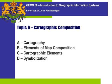 GEOG 60 – Introduction to Geographic Information Systems Professor: Dr. Jean-Paul Rodrigue Topic 6 – Cartographic Composition A – Cartography B – Elements.