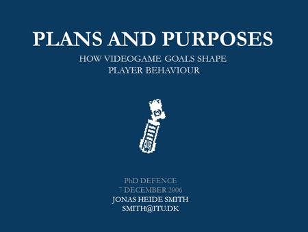 PLANS AND PURPOSES HOW VIDEOGAME GOALS SHAPE PLAYER BEHAVIOUR PhD DEFENCE 7 DECEMBER 2006 JONAS HEIDE SMITH