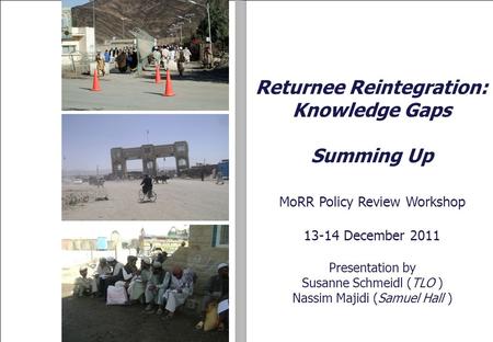 11 MoRR Policy Review Workshop 13-14 December 2011 Presentation by Susanne Schmeidl (TLO ) Nassim Majidi (Samuel Hall ) Returnee Reintegration: Knowledge.
