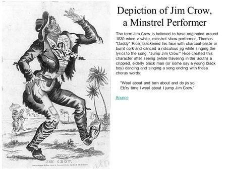 Depiction of Jim Crow, a Minstrel Performer The term Jim Crow is believed to have originated around 1830 when a white, minstrel show performer, Thomas.