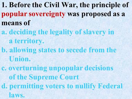 1. Before the Civil War, the principle of popular sovereignty was proposed as a means of a. deciding the legality of slavery in a territory. b. allowing.
