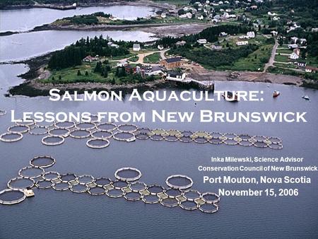 Salmon Aquaculture: Lessons from New Brunswick Inka Milewski, Science Advisor Conservation Council of New Brunswick Port Mouton, Nova Scotia November 15,