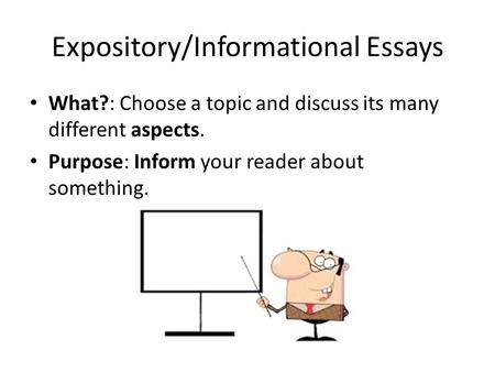 Expository/Informational Essays What?: Choose a topic and discuss its many different aspects. Purpose: Inform your reader about something.