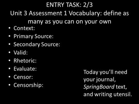 ENTRY TASK: 2/3 Unit 3 Assessment 1 Vocabulary: define as many as you can on your own Context: Primary Source: Secondary Source: Valid: Rhetoric: Evaluate: