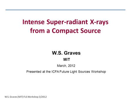 W.S. Graves (MIT) FLS Workshop 3/2012 W.S. Graves MIT March, 2012 Presented at the ICFA Future Light Sources Workshop Intense Super-radiant X-rays from.