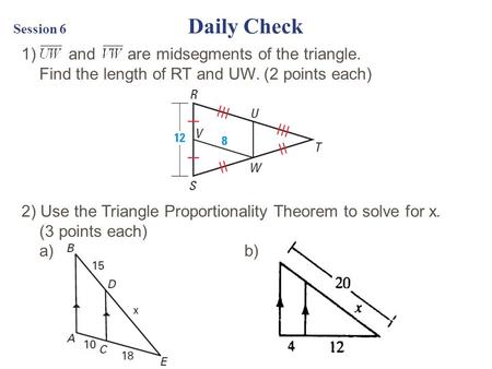 Session 6 Daily Check 1) and are midsegments of the triangle. Find the length of RT and UW. (2 points each) 2) Use the Triangle Proportionality Theorem.