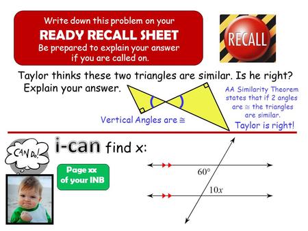 Taylor thinks these two triangles are similar. Is he right? Explain your answer. find x: Page xx of your INB Write down this problem on your READY RECALL.