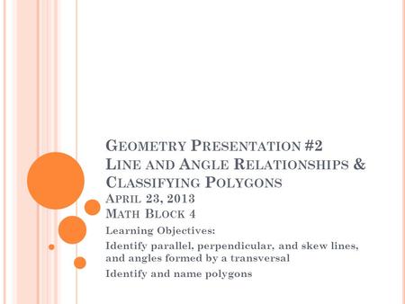 Geometry Presentation #2 Line and Angle Relationships & Classifying Polygons April 23, 2013 Math Block 4 Learning Objectives: Identify parallel, perpendicular,