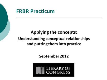 FRBR Practicum Applying the concepts: Understanding conceptual relationships and putting them into practice September 2012.