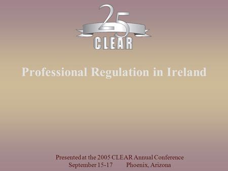 Professional Regulation in Ireland Presented at the 2005 CLEAR Annual Conference September 15-17 Phoenix, Arizona.
