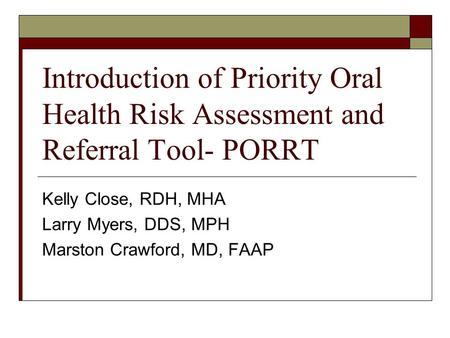 Introduction of Priority Oral Health Risk Assessment and Referral Tool- PORRT Kelly Close, RDH, MHA Larry Myers, DDS, MPH Marston Crawford, MD, FAAP.