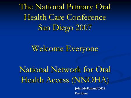 The National Primary Oral Health Care Conference San Diego 2007 Welcome Everyone National Network for Oral Health Access (NNOHA) John McFarland DDS John.