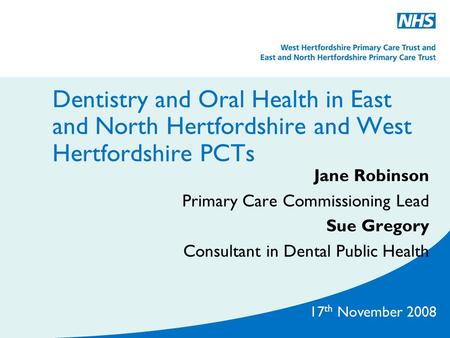 17 th November 2008 Dentistry and Oral Health in East and North Hertfordshire and West Hertfordshire PCTs Jane Robinson Primary Care Commissioning Lead.