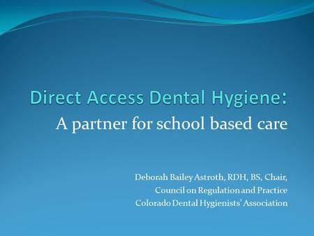 A partner for school based care Deborah Bailey Astroth, RDH, BS, Chair, Council on Regulation and Practice Colorado Dental Hygienists’ Association.