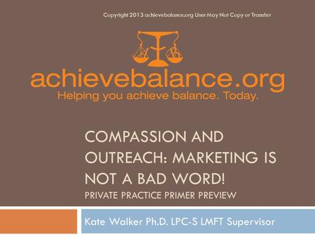 COMPASSION AND OUTREACH: MARKETING IS NOT A BAD WORD! PRIVATE PRACTICE PRIMER PREVIEW Kate Walker Ph.D. LPC-S LMFT Supervisor Copyright 2013 achievebalance.org.