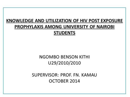 KNOWLEDGE AND UTILIZATION OF HIV POST EXPOSURE PROPHYLAXIS AMONG UNIVERSITY OF NAIROBI STUDENTS NGOMBO BENSON KITHI U29/2010/2010 SUPERVISOR: PROF. FN.