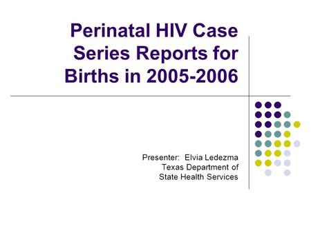 Perinatal HIV Case Series Reports for Births in 2005-2006 Presenter: Elvia Ledezma Texas Department of State Health Services.