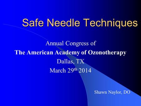 Safe Needle Techniques Annual Congress of The American Academy of Ozonotherapy Dallas, TX March 29 th 2014 Shawn Naylor, DO.