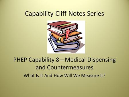 Capability Cliff Notes Series PHEP Capability 8—Medical Dispensing and Countermeasures What Is It And How Will We Measure It?