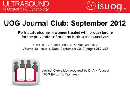 UOG Journal Club: September 2012 Perinatal outcome in women treated with progesterone for the prevention of preterm birth: a meta-analysis Sotiriadis A,