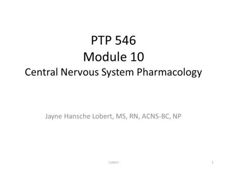 PTP 546 Module 10 Central Nervous System Pharmacology Jayne Hansche Lobert, MS, RN, ACNS-BC, NP 1Lobert.