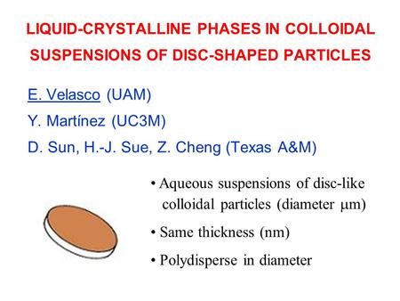 LIQUID-CRYSTALLINE PHASES IN COLLOIDAL SUSPENSIONS OF DISC-SHAPED PARTICLES E. Velasco (UAM) Y. Martínez (UC3M) D. Sun, H.-J. Sue, Z. Cheng (Texas A&M)