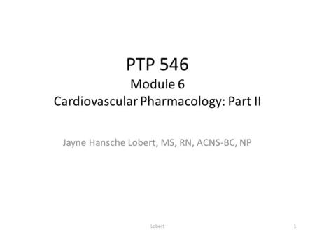 PTP 546 Module 6 Cardiovascular Pharmacology: Part II Jayne Hansche Lobert, MS, RN, ACNS-BC, NP 1Lobert.