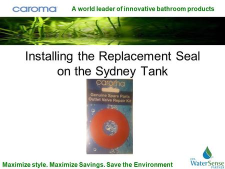 A world leader of innovative bathroom products Maximize style. Maximize Savings. Save the Environment Installing the Replacement Seal on the Sydney Tank.