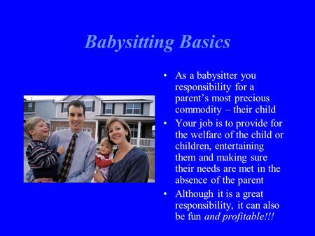 Babysitting Basics As a babysitter you responsibility for a parent’s most precious commodity – their child Your job is to provide for the welfare of the.