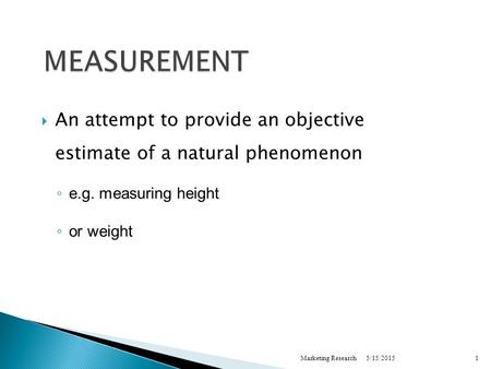 5/15/2015Marketing Research1 MEASUREMENT  An attempt to provide an objective estimate of a natural phenomenon ◦ e.g. measuring height ◦ or weight.