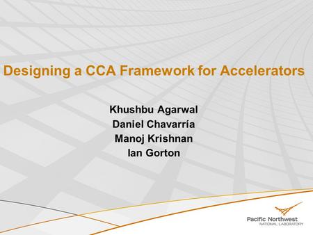 Designing a CCA Framework for Accelerators Khushbu Agarwal Daniel Chavarría Manoj Krishnan Ian Gorton.
