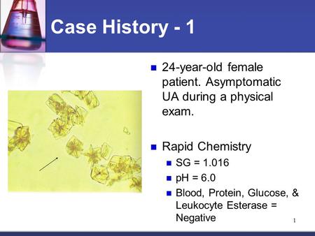 1 Case History - 1 24-year-old female patient. Asymptomatic UA during a physical exam. Rapid Chemistry SG = 1.016 pH = 6.0 Blood, Protein, Glucose, & Leukocyte.