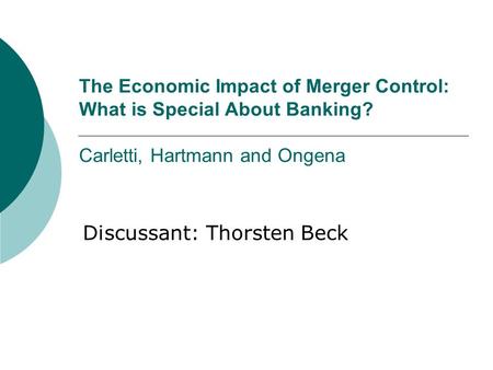 The Economic Impact of Merger Control: What is Special About Banking? Carletti, Hartmann and Ongena Discussant: Thorsten Beck.