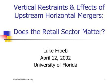 Vanderbilt University1 Vertical Restraints & Effects of Upstream Horizontal Mergers: Does the Retail Sector Matter? Luke Froeb April 12, 2002 University.